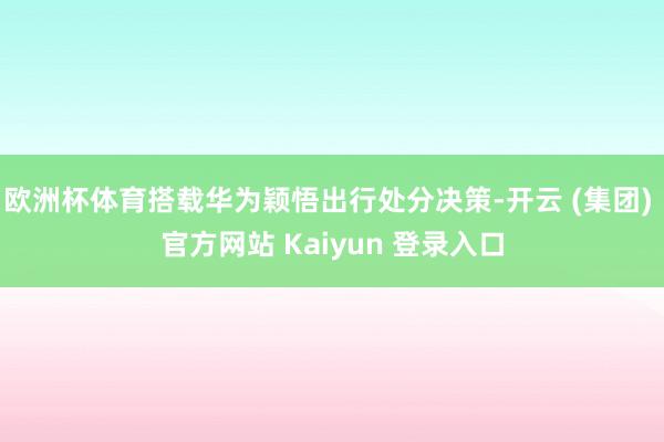 欧洲杯体育搭载华为颖悟出行处分决策-开云 (集团) 官方网站 Kaiyun 登录入口