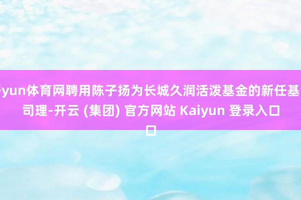 开yun体育网聘用陈子扬为长城久润活泼基金的新任基金司理-开云 (集团) 官方网站 Kaiyun 登录入口