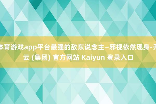 体育游戏app平台最强的敌东说念主—邪视依然现身-开云 (集团) 官方网站 Kaiyun 登录入口