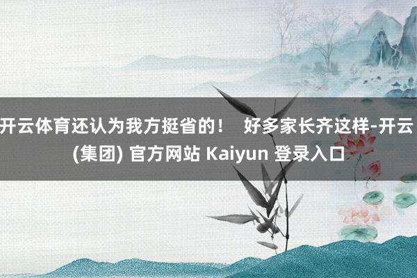开云体育还认为我方挺省的！  好多家长齐这样-开云 (集团) 官方网站 Kaiyun 登录入口