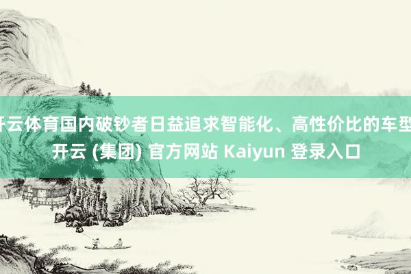 开云体育国内破钞者日益追求智能化、高性价比的车型-开云 (集团) 官方网站 Kaiyun 登录入口