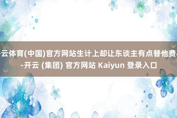 开云体育(中国)官方网站生计上却让东谈主有点替他费心-开云 (集团) 官方网站 Kaiyun 登录入口