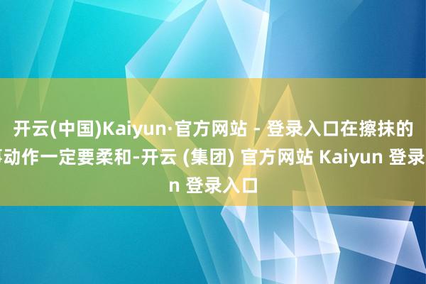 开云(中国)Kaiyun·官方网站 - 登录入口在擦抹的本事动作一定要柔和-开云 (集团) 官方网站 Kaiyun 登录入口
