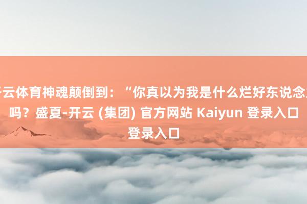 开云体育神魂颠倒到：“你真以为我是什么烂好东说念主吗？盛夏-开云 (集团) 官方网站 Kaiyun 登录入口