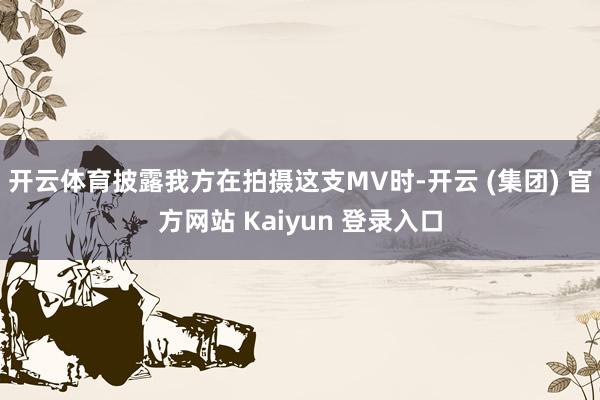 开云体育披露我方在拍摄这支MV时-开云 (集团) 官方网站 Kaiyun 登录入口