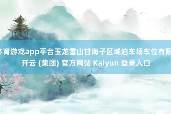 体育游戏app平台玉龙雪山甘海子区域泊车场车位有限-开云 (集团) 官方网站 Kaiyun 登录入口