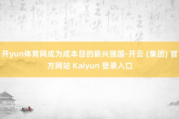 开yun体育网成为成本目的新兴强国-开云 (集团) 官方网站 Kaiyun 登录入口