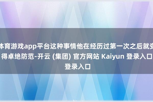 体育游戏app平台这种事情他在经历过第一次之后就变得卓绝防范-开云 (集团) 官方网站 Kaiyun 登录入口