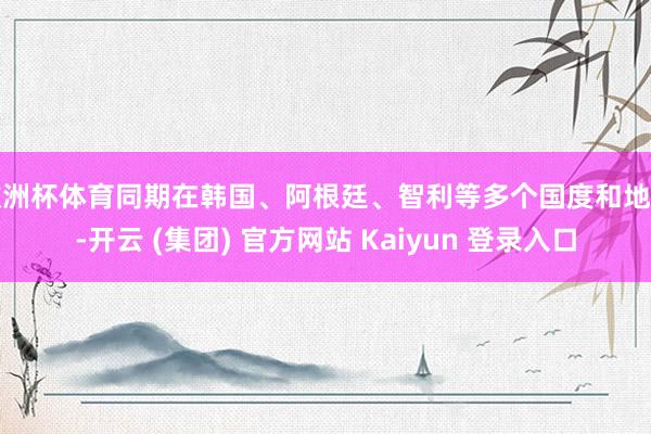 欧洲杯体育同期在韩国、阿根廷、智利等多个国度和地区-开云 (集团) 官方网站 Kaiyun 登录入口