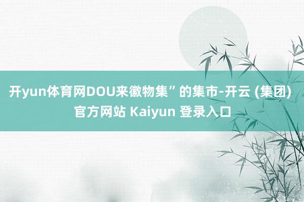 开yun体育网DOU来徽物集”的集市-开云 (集团) 官方网站 Kaiyun 登录入口