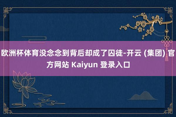 欧洲杯体育没念念到背后却成了囚徒-开云 (集团) 官方网站 Kaiyun 登录入口
