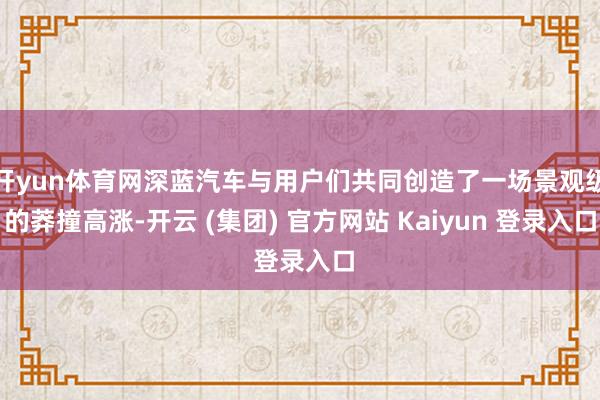 开yun体育网深蓝汽车与用户们共同创造了一场景观级的莽撞高涨-开云 (集团) 官方网站 Kaiyun 登录入口