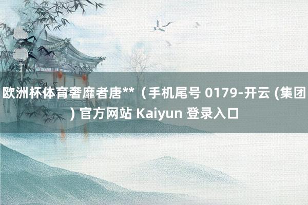 欧洲杯体育奢靡者唐**（手机尾号 0179-开云 (集团) 官方网站 Kaiyun 登录入口