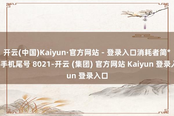 开云(中国)Kaiyun·官方网站 - 登录入口消耗者简**（手机尾号 8021-开云 (集团) 官方网站 Kaiyun 登录入口