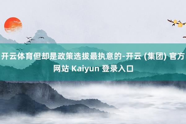 开云体育但却是政策选拔最执意的-开云 (集团) 官方网站 Kaiyun 登录入口