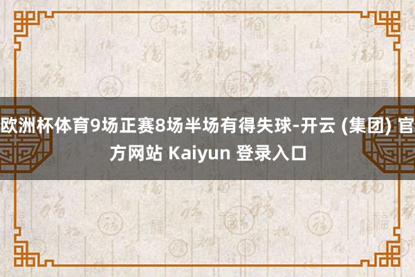 欧洲杯体育9场正赛8场半场有得失球-开云 (集团) 官方网站 Kaiyun 登录入口