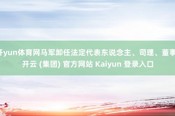 开yun体育网马军卸任法定代表东说念主、司理、董事-开云 (集团) 官方网站 Kaiyun 登录入口