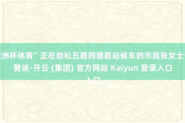 欧洲杯体育”正在劲松五路同德路站候车的市民张女士夸赞谈-开云 (集团) 官方网站 Kaiyun 登录入口