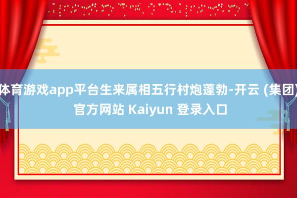 体育游戏app平台生来属相五行村炮蓬勃-开云 (集团) 官方网站 Kaiyun 登录入口