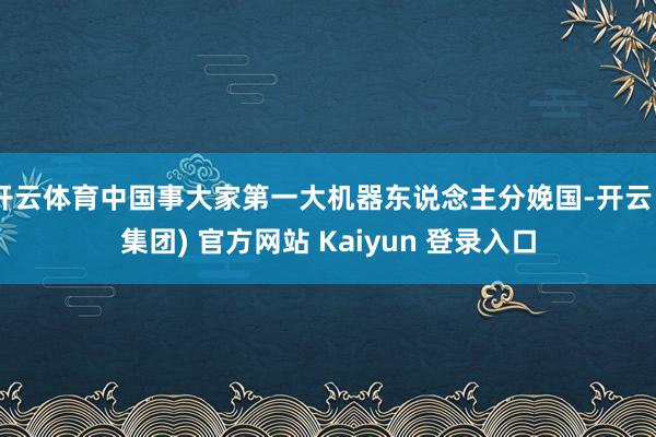 开云体育中国事大家第一大机器东说念主分娩国-开云 (集团) 官方网站 Kaiyun 登录入口