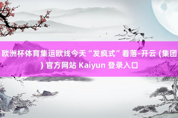 欧洲杯体育　　集运欧线今天“发疯式”着落-开云 (集团) 官方网站 Kaiyun 登录入口