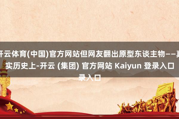 开云体育(中国)官方网站但网友翻出原型东谈主物——真实历史上-开云 (集团) 官方网站 Kaiyun 登录入口
