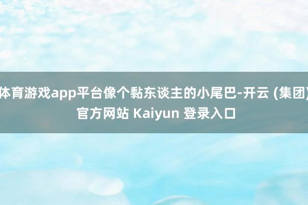 体育游戏app平台像个黏东谈主的小尾巴-开云 (集团) 官方网站 Kaiyun 登录入口