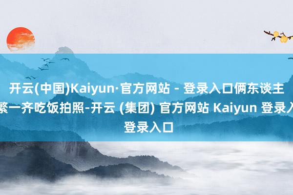 开云(中国)Kaiyun·官方网站 - 登录入口俩东谈主频繁一齐吃饭拍照-开云 (集团) 官方网站 Kaiyun 登录入口