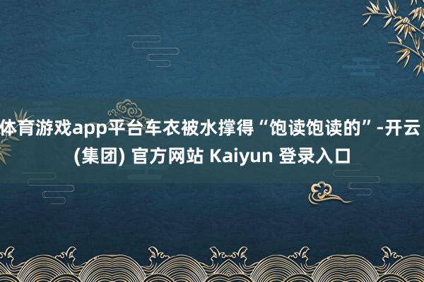 体育游戏app平台车衣被水撑得“饱读饱读的”-开云 (集团) 官方网站 Kaiyun 登录入口