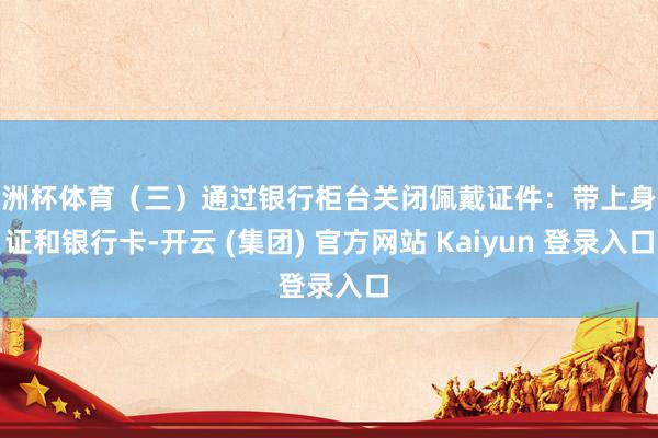 欧洲杯体育（三）通过银行柜台关闭佩戴证件：带上身份证和银行卡-开云 (集团) 官方网站 Kaiyun 登录入口