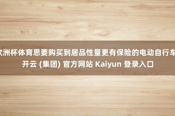 欧洲杯体育思要购买到居品性量更有保险的电动自行车-开云 (集团) 官方网站 Kaiyun 登录入口