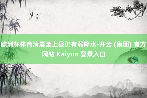 欧洲杯体育清晨至上昼仍有弱降水-开云 (集团) 官方网站 Kaiyun 登录入口
