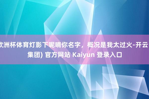 欧洲杯体育灯影下呢喃你名字，概况是我太过火-开云 (集团) 官方网站 Kaiyun 登录入口