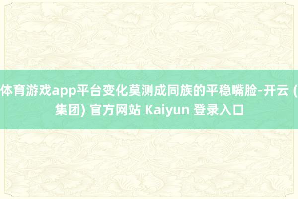体育游戏app平台变化莫测成同族的平稳嘴脸-开云 (集团) 官方网站 Kaiyun 登录入口