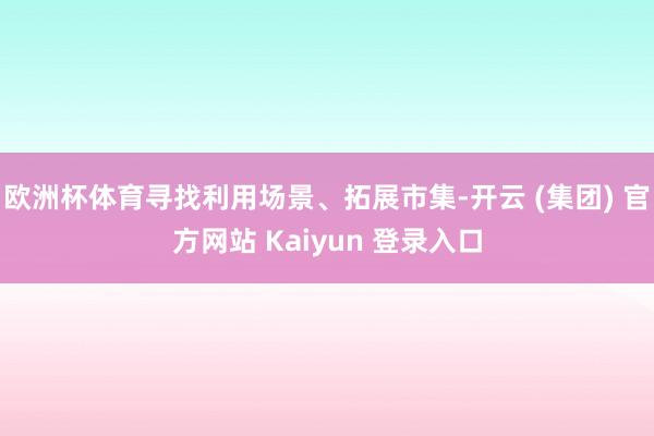 欧洲杯体育寻找利用场景、拓展市集-开云 (集团) 官方网站 Kaiyun 登录入口