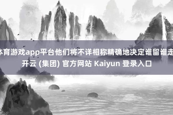 体育游戏app平台他们将不详相称精确地决定谁留谁走-开云 (集团) 官方网站 Kaiyun 登录入口