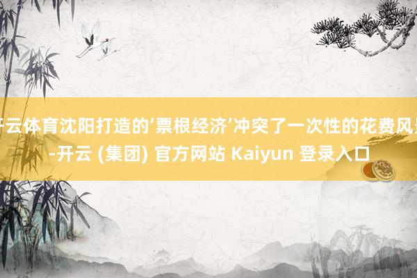开云体育沈阳打造的‘票根经济’冲突了一次性的花费风景-开云 (集团) 官方网站 Kaiyun 登录入口