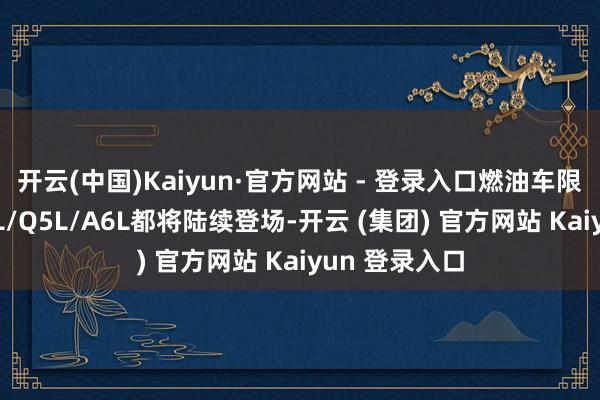 开云(中国)Kaiyun·官方网站 - 登录入口燃油车限制的全新A5L/Q5L/A6L都将陆续登场-开云 (集团) 官方网站 Kaiyun 登录入口