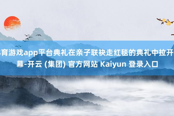 体育游戏app平台典礼在亲子联袂走红毯的典礼中拉开帷幕-开云 (集团) 官方网站 Kaiyun 登录入口