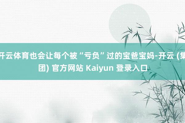 开云体育也会让每个被“亏负”过的宝爸宝妈-开云 (集团) 官方网站 Kaiyun 登录入口