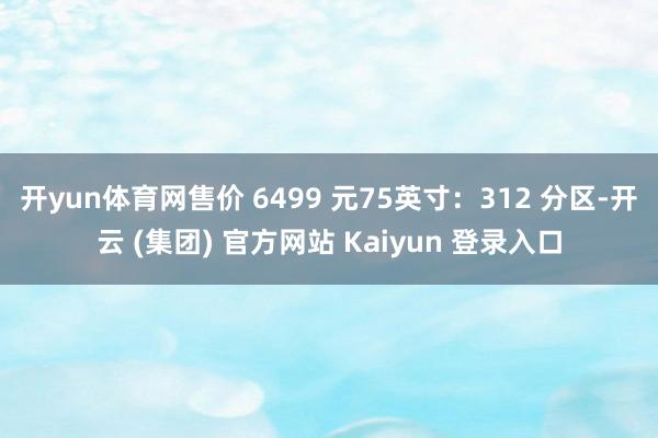 开yun体育网售价 6499 元75英寸：312 分区-开云 (集团) 官方网站 Kaiyun 登录入口