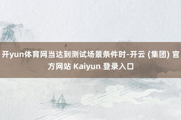 开yun体育网当达到测试场景条件时-开云 (集团) 官方网站 Kaiyun 登录入口