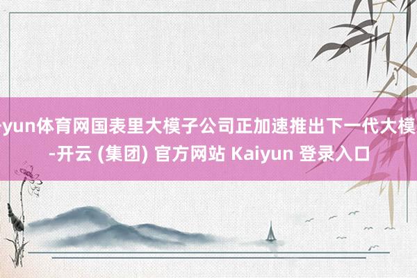 开yun体育网国表里大模子公司正加速推出下一代大模子-开云 (集团) 官方网站 Kaiyun 登录入口