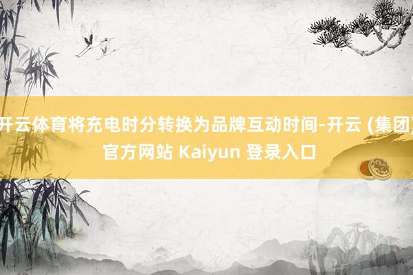 开云体育将充电时分转换为品牌互动时间-开云 (集团) 官方网站 Kaiyun 登录入口