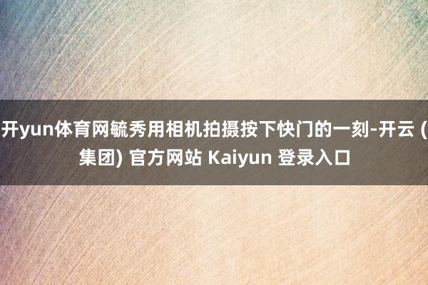 开yun体育网毓秀用相机拍摄按下快门的一刻-开云 (集团) 官方网站 Kaiyun 登录入口