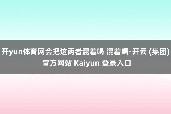 开yun体育网会把这两者混着喝 混着喝-开云 (集团) 官方网站 Kaiyun 登录入口