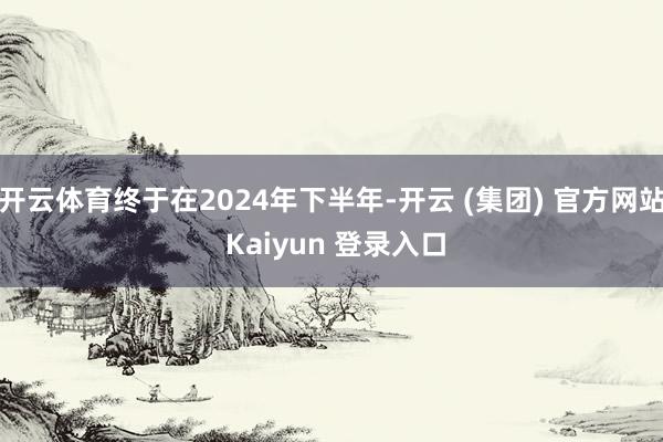开云体育终于在2024年下半年-开云 (集团) 官方网站 Kaiyun 登录入口