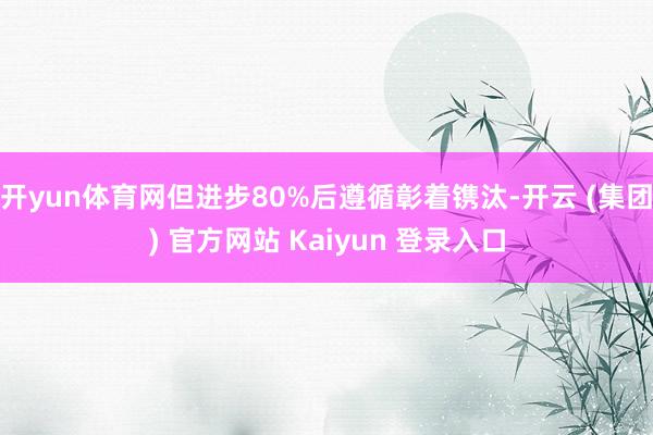 开yun体育网但进步80%后遵循彰着镌汰-开云 (集团) 官方网站 Kaiyun 登录入口