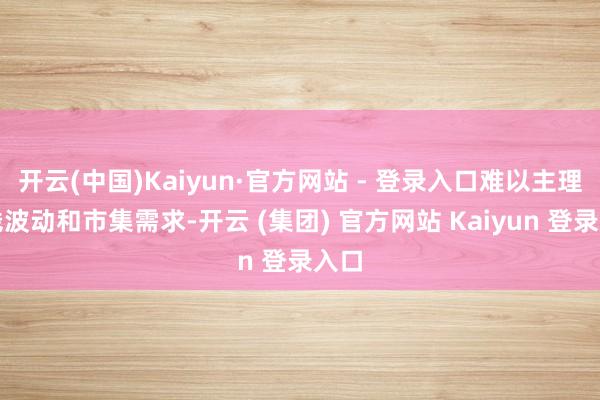 开云(中国)Kaiyun·官方网站 - 登录入口难以主理价钱波动和市集需求-开云 (集团) 官方网站 Kaiyun 登录入口