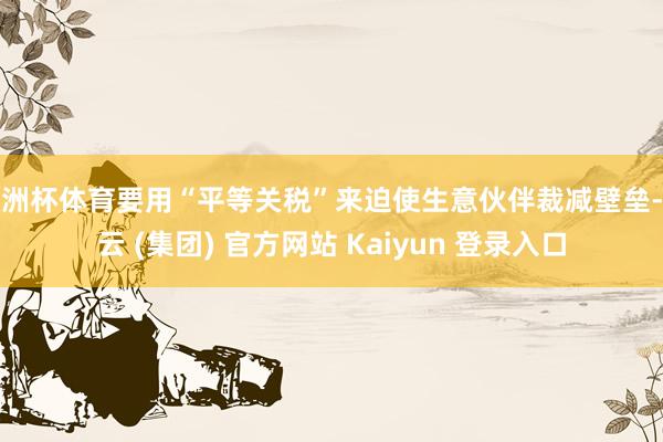 欧洲杯体育要用“平等关税”来迫使生意伙伴裁减壁垒-开云 (集团) 官方网站 Kaiyun 登录入口